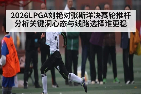 2026LPGA刘艳对张斯洋决赛轮推杆分析关键洞心态与线路选择谁更稳